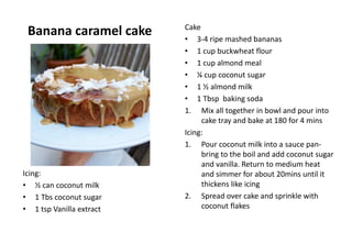 Banana caramel cake Cake
• 3-4 ripe mashed bananas
• 1 cup buckwheat flour
• 1 cup almond meal
• ¼ cup coconut sugar
• 1 ½ almond milk
• 1 Tbsp baking soda
1. Mix all together in bowl and pour into
cake tray and bake at 180 for 4 mins
Icing:
1. Pour coconut milk into a sauce pan-
bring to the boil and add coconut sugar
and vanilla. Return to medium heat
and simmer for about 20mins until it
thickens like icing
2. Spread over cake and sprinkle with
coconut flakes
Icing:
• ½ can coconut milk
• 1 Tbs coconut sugar
• 1 tsp Vanilla extract
 