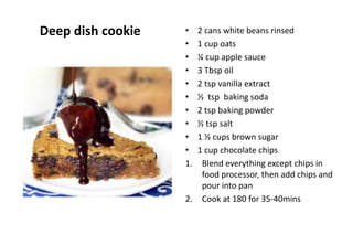 Deep dish cookie • 2 cans white beans rinsed
• 1 cup oats
• ¼ cup apple sauce
• 3 Tbsp oil
• 2 tsp vanilla extract
• ½ tsp baking soda
• 2 tsp baking powder
• ½ tsp salt
• 1 ½ cups brown sugar
• 1 cup chocolate chips
1. Blend everything except chips in
food processor, then add chips and
pour into pan
2. Cook at 180 for 35-40mins
 