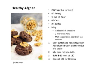 Healthy Afghan • 2 GF weetbix (or nuts)
• 4 T honey
• ¾ cup GF flour
• 4T Caco
• 2 T butter
• Icing
– ½ block dark chocolate
– 2 T coconut milk
– Melt to combine, cool then top
cookies
1. Melt butter and honey together.
Add crushed weet bix then flour
and cacao
2. Mix then roll into balls
3. Bake 8-10 mins at 180
4. Cook at 180 for 10 mins
@coachhan
 