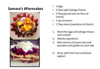 Samara’s #Porncakes
• 2 eggs
• 2 Tbsp Light Cottage Cheese
• 3 Tbsp ground oats (or flour of
choice)
• 1 tsp cinnamon
• 1 Tbsp stevia (sweetener of choice)
1. Blend the eggs and cottage cheese
until smooth
2. Add dry ingredients
3. Add coconut oil to pan and cook
pancakes until golden on each side
4. Serve with fresh fruit and Greek
yoghurt
 