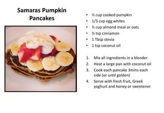Samaras Pumpkin
Pancakes
• ½ cup cooked pumpkin
• 1/3 cup egg whites
• ½ cup almond meal or oats
• ½ tsp cinnamon
• 1 Tbsp stevia
• 1 tsp coconut oil
1. Mix all ingredients in a blender
2. Heat a large pan with coconut oil
3. Cook each pancake 3mins each
side (or until golden)
4. Serve with fresh fruit, Greek
yoghurt and honey or sweetener
 