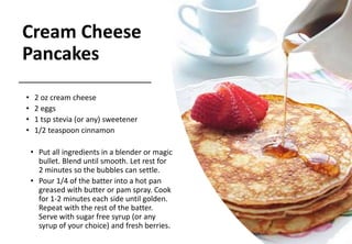 Cream Cheese
Pancakes
• 2 oz cream cheese
• 2 eggs
• 1 tsp stevia (or any) sweetener
• 1/2 teaspoon cinnamon
• Put all ingredients in a blender or magic
bullet. Blend until smooth. Let rest for
2 minutes so the bubbles can settle.
• Pour 1/4 of the batter into a hot pan
greased with butter or pam spray. Cook
for 1-2 minutes each side until golden.
Repeat with the rest of the batter.
Serve with sugar free syrup (or any
syrup of your choice) and fresh berries.
 