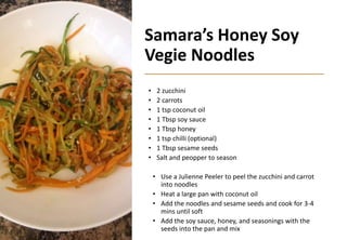 Samara’s Honey Soy
Vegie Noodles
• 2 zucchini
• 2 carrots
• 1 tsp coconut oil
• 1 Tbsp soy sauce
• 1 Tbsp honey
• 1 tsp chilli (optional)
• 1 Tbsp sesame seeds
• Salt and peopper to season
• Use a Julienne Peeler to peel the zucchini and carrot
into noodles
• Heat a large pan with coconut oil
• Add the noodles and sesame seeds and cook for 3-4
mins until soft
• Add the soy sauce, honey, and seasonings with the
seeds into the pan and mix
 