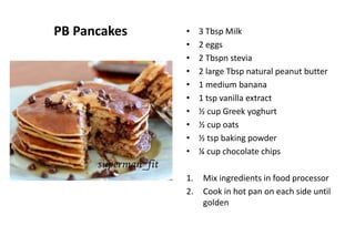 PB Pancakes • 3 Tbsp Milk
• 2 eggs
• 2 Tbspn stevia
• 2 large Tbsp natural peanut butter
• 1 medium banana
• 1 tsp vanilla extract
• ½ cup Greek yoghurt
• ½ cup oats
• ½ tsp baking powder
• ¼ cup chocolate chips
1. Mix ingredients in food processor
2. Cook in hot pan on each side until
golden
 