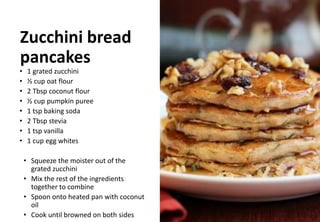 Zucchini bread
pancakes
• 1 grated zucchini
• ½ cup oat flour
• 2 Tbsp coconut flour
• ½ cup pumpkin puree
• 1 tsp baking soda
• 2 Tbsp stevia
• 1 tsp vanilla
• 1 cup egg whites
• Squeeze the moister out of the
grated zucchini
• Mix the rest of the ingredients
together to combine
• Spoon onto heated pan with coconut
oil
• Cook until browned on both sides
 