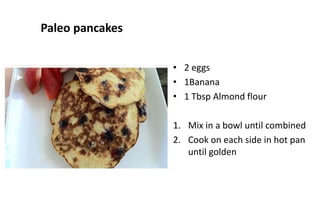 Paleo pancakes
• 2 eggs
• 1Banana
• 1 Tbsp Almond flour
1. Mix in a bowl until combined
2. Cook on each side in hot pan
until golden
 