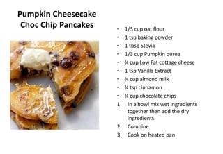 Pumpkin Cheesecake
Choc Chip Pancakes • 1/3 cup oat flour
• 1 tsp baking powder
• 1 tbsp Stevia
• 1/3 cup Pumpkin puree
• ¼ cup Low Fat cottage cheese
• 1 tsp Vanilla Extract
• ¼ cup almond milk
• ¼ tsp cinnamon
• ¼ cup chocolate chips
1. In a bowl mix wet ingredients
together then add the dry
ingredients.
2. Combine
3. Cook on heated pan
 