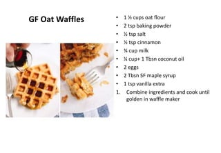 GF Oat Waffles • 1 ½ cups oat flour
• 2 tsp baking powder
• ½ tsp salt
• ½ tsp cinnamon
• ¾ cup milk
• ¼ cup+ 1 Tbsn coconut oil
• 2 eggs
• 2 Tbsn SF maple syrup
• 1 tsp vanilla extra
1. Combine ingredients and cook until
golden in waffle maker
 