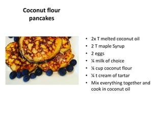Coconut flour
pancakes
• 2x T melted coconut oil
• 2 T maple Syrup
• 2 eggs
• ¼ milk of choice
• ¼ cup coconut flour
• ¼ t cream of tartar
• Mix everything together and
cook in coconut oil
 
