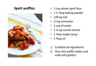 Spelt waffles • 1 cup whole spelt flour
• 1 ½ Tbsp baking powder
• 1/8 tsp salt
• ½ tsp cinnamon
• 1 cup of water
• 1 ½ tsp vanilla extract
• 1 Tbsp maple syrup
• 1 Tbsp oil
1. Combine all ingredients
2. Pour into waffle maker and
cook until golden.
 