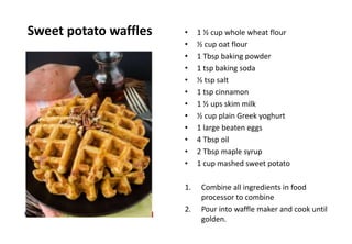 Sweet potato waffles • 1 ½ cup whole wheat flour
• ½ cup oat flour
• 1 Tbsp baking powder
• 1 tsp baking soda
• ½ tsp salt
• 1 tsp cinnamon
• 1 ½ ups skim milk
• ½ cup plain Greek yoghurt
• 1 large beaten eggs
• 4 Tbsp oil
• 2 Tbsp maple syrup
• 1 cup mashed sweet potato
1. Combine all ingredients in food
processor to combine
2. Pour into waffle maker and cook until
golden.
 