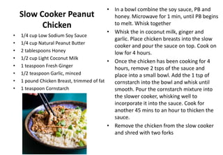 Slow Cooker Peanut
Chicken
• 1/4 cup Low Sodium Soy Sauce
• 1/4 cup Natural Peanut Butter
• 2 tablespoons Honey
• 1/2 cup Light Coconut Milk
• 1 teaspoon Fresh Ginger
• 1/2 teaspoon Garlic, minced
• 1 pound Chicken Breast, trimmed of fat
• 1 teaspoon Cornstarch
• In a bowl combine the soy sauce, PB and
honey. Microwave for 1 min, until PB begins
to melt. Whisk together
• Whisk the in coconut milk, ginger and
garlic. Place chicken breasts into the slow
cooker and pour the sauce on top. Cook on
low for 4 hours.
• Once the chicken has been cooking for 4
hours, remove 2 tsps of the sauce and
place into a small bowl. Add the 1 tsp of
cornstarch into the bowl and whisk until
smooth. Pour the cornstarch mixture into
the slower cooker, whisking well to
incorporate it into the sauce. Cook for
another 45 mins to an hour to thicken the
sauce.
• Remove the chicken from the slow cooker
and shred with two forks
 