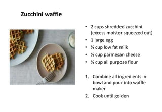 Zucchini waffle
• 2 cups shredded zucchini
(excess moister squeezed out)
• 1 large egg
• ½ cup low fat milk
• ½ cup parmesan cheese
• ½ cup all purpose flour
1. Combine all ingredients in
bowl and pour into waffle
maker
2. Cook until golden
 