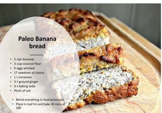 Paleo Banana
bread
• 3 ripe bananas
• ½ cup coconut flour
• 4 eggs whisked
• 1T sweetner of choice
• 1 t cinnamon
• ½ t ground ginger
• ½ t baking soda
• Pinch of salt
• Blend everything in food processor
• Place in loaf tin and bake 30 mins at
180
 