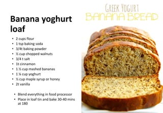 Banana yoghurt
loaf
• 2 cups flour
• 1 tsp baking soda
• 3/4t baking powder
• ½ cup chopped walnuts
• 3/4 t salt
• 1t cinnamon
• 1 ½ cup mashed bananas
• 1 ¼ cup yoghurt
• ½ cup maple syrup or honey
• 2t vanilla
• Blend everything in food processor
• Place in loaf tin and bake 30-40 mins
at 180
 
