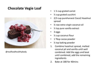 Chocolate Vegie Loaf
• 1 ½ cup grated carrot
• ½ cup grated zucchini
• 2/3 cup pureharvest Coco2 Hazelnut
spread
• ¼ raw extra virgin coconut oil
• ½ tsp pure vanilla extract
• 3 eggs
• ½ cup coconut flour
• 1 Tbsp cacoa powder
• ½ tsp baking powder
1. Combine hazelnut spread, melted
coconut pil and vanilla until well
combined. Add the eggs and beat
until combined, add the remaining
ingredients
2. Bake at 180 for 40mins
@realfoodhealthybody
 