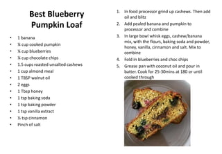 Best Blueberry
Pumpkin Loaf
• 1 banana
• ¼ cup cooked pumpkin
• ¼ cup blueberries
• ¼ cup chocolate chips
• 1.5 cups roasted unsalted cashews
• 1 cup almond meal
• 1 TBSP walnut oil
• 2 eggs
• 1 Tbsp honey
• 1 tsp baking soda
• 1 tsp baking powder
• 1 tsp vanilla extract
• ½ tsp cinnamon
• Pinch of salt
1. In food processor grind up cashews. Then add
oil and blitz
2. Add pealed banana and pumpkin to
processor and combine
3. In large bowl whisk eggs, cashew/banana
mix, with the flours, baking soda and powder,
honey, vanilla, cinnamon and salt. Mix to
combine
4. Fold in blueberries and choc chips
5. Grease pan with coconut oil and pour in
batter. Cook for 25-30mins at 180 or until
cooked through
 