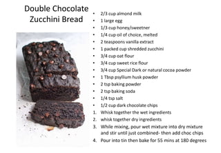 Double Chocolate
Zucchini Bread
• 2/3 cup almond milk
• 1 large egg
• 1/3 cup honey/sweetner
• 1/4 cup oil of choice, melted
• 2 teaspoons vanilla extract
• 1 packed cup shredded zucchini
• 3/4 cup oat flour
• 3/4 cup sweet rice flour
• 3/4 cup Special Dark or natural cocoa powder
• 1 Tbsp psyllium husk powder
• 2 tsp baking powder
• 2 tsp baking soda
• 1/4 tsp salt
• 1/2 cup dark chocolate chips
1. Whisk together the wet ingredients
2. whisk together dry ingredients
3. While mixing, pour wet mixture into dry mixture
and stir until just combined- then add choc chips
4. Pour into tin then bake for 55 mins at 180 degrees
 