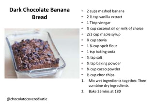 Dark Chocolate Banana
Bread
@chocolatecoveredkatie
• 2 cups mashed banana
• 2 ½ tsp vanilla extract
• 1 Tbsp vinegar
• ¼ cup coconut oil or milk of choice
• 2/3 cup maple syrup
• ¼ cup stevia
• 1 ¾ cup spelt flour
• 1 tsp baking soda
• ¾ tsp salt
• ¾ tsp baking powder
• ¾ cup cacao powder
• ½ cup choc chips
1. Mix wet ingredients together. Then
combine dry ingredients
2. Bake 35mins at 180
 