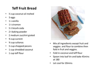 Teff Fruit Bread
• Mix all ingredients except fruit and
veggies and flour to combine then
fold in fruit and veggies.
• Fold in coconut and teff flour
• Spoon into loaf tin and bake 45mins
at 180
• Let cool for 20mins
• ½ cup coconut oil melted
• 3 eggs
• 1 s vanilla
• 1 t cinamon
• ½ t bicarb soda
• 2 t baking powder
• 2 medium zucchini grated
• ¾ cup current
• ¾ cup sultanas
• ½ cup chopped pecans
• 1 cup shredded coconut
• 1 cup teff flour
 