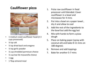 Cauliflower pizza
• 1 medium sized cauliflower head (2-3
cups processed)
• ¼ tsp salt
• ½ tsp dried basil and oregano
• ½ tsp garlic powder
• ¼ cup shredded parmesan cheese
• ¼ cup low fat mozzarella cheese
• 1 egg
• 1 Tbsp almond meal
1. Pulse raw cauliflower in food
processor until blended. Cover
cauliflower in a bowl and
microwave for 4 mins
2. Put into a bowl on a paper towel ,
dry it and allow to cool
3. Add the rest of the ingredients to
the bowl but add the egg last
4. Mix with hands to form a pizza
dough
5. Place on baking paper (spray with
coconut oil) and bake 8-11 mins on
180 degrees
6. Remove and add toppings
7. Bake for another 5-7 mins
 