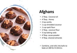 Afghans
• 2 Tbsp.. Coconut oil
• 4 Tbsp.. Honey
• 2 tsp vanilla
• 1 cup shredded coconut
• 1 cup spelt flour
• 2 Tbsp.. coconut flour
• ½ tsp baking soda
• 4 Tbsp. cacao powder
• 4 Tbsp. slivered almonds
• Combine, and rolls into balls to
bake at 180 for 8-10mins
 