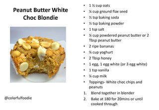 Peanut Butter White
Choc Blondie
@colorfulfoodie
• 1 ½ cup oats
• ¼ cup ground flax seed
• ½ tsp baking soda
• ½ tsp baking powder
• 1 tsp salt
• ¼ cup powdered peanut butter or 2
Tbsp peanut butter
• 2 ripe bananas
• ¼ cup yoghurt
• 2 Tbsp honey
• 1 egg, 1 egg white (or 3 egg white)
• 1 tsp vanilla
• ¼ cup milk
• Toppings- White choc chips and
peanuts
1. Blend together in blender
2. Bake at 180 for 20mins or until
cooked through
 