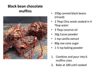 Black bean chocolate
muffins • 250g canned black beans
(rinsed)
• 2 Tbsp Chia seeds soaked in 4
Tbsp water
• 3 Tbsp coconut oil
• 50g Cacao powder
• 1 tsp vanilla extract
• 80g raw cane sugar
• 1 ½ tsp baking powder
1. Combine and pour into 6
muffins sizes
2. Bake at 180 until cooked
 
