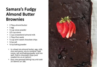 Samara’s Fudgy
Almond Butter
Brownies
• 3 Tbsp almond butter
• 1 egg
• ½ cup cocoa powder
• 2/3 cup stevia
• 1 cup unsweetend almond milk
• 1 Tbsp Chai seeds
• ½ cup semi-sweet chocolate chips
• ¼ tsp salt
• ¾ tsp baking powder
• In a bowl mix almond butter, egg, milk,
chai and stevia, mix to combine. Add
cocoa, salt and baking powder and mix
well. Fold in chocolate chips (and
raspberries as an option)
• Pour into greased baking tray and cook
25-30mins on 180.
 