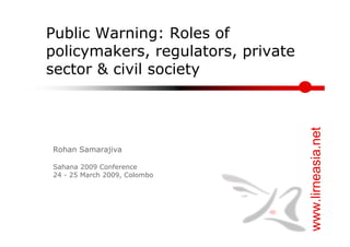Public Warning: Roles of
policymakers, regulators, private
sector & civil society




                                    www.lirneasia.net
Rohan Samarajiva

Sahana 2009 Conference
24 - 25 March 2009, Colombo
 