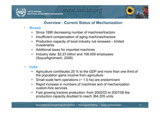 Overview : Current Status of Mechanization
•   Russia
     • Since 1990 decreasing number of machines/tractors
     • Insufficient compensation of aging machines/tractors
     • Production capacity of local industry not renewed – limited
       investments
     • Additional taxes for imported machines
     • Industry data: $2.23 billion and 100.000 employees
       (SoyuzAgromach, 2008)

•   India
     • Agriculture contributes 25 % to the GDP and more than one third of
        the population gains income from agriculture
     • Small scale farm operations (~ 1.5 ha) are predominant
     • Rapid increase in numbers of machines and of mechanization
        custom-hire services
     • Fast growing tractors production: from 2002/03 to 2007/08 the
        production capacity doubled to reach 364.205 units

                                                                            10
 