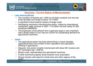 Overview : Current Status of Mechanization
•   Latin America/Brazil
     • The numbers of tractors per 1,000 ha are fairly constant over the last
        three decades and range at about 14 in 2003
     • A significant trend towards tractors of larger scale
     • Developing machinery manufacturing sector, mainly by international
        companies: sales turnover in 2007 = 3.0 billion US and nearly 41.000
        employee (AMIMAQ)
     • The production of bio-ethanol from sugarcane plays a very important
        role in Brazil which in turn may be a driver for accelerating demand for
        agricultural machinery

•   Japan
     • The agricultural sector has been diminishing in recent decades
       (agricultural land, the number of farm operations and population
       working in agriculture)
     • However, the sector is highly mechanized with about 461 tractors and
       237 harvesters per 1,000 ha.
     • Mostly small, sophisticated and specialized machines.
     • Further technical progress tends towards more automation
     • Strong industry with export to whole Asia and other regions of the
       world
                                                                                   11
 