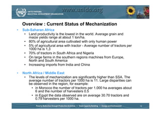 Overview : Current Status of Mechanization
•   Sub-Saharan Africa
     • Land productivity is the lowest in the world. Average grain and
       maize yields range at about 1 ton/ha.
     • 80% of agricultural area cultivated with only human power
     • 5% of agricultural area with tractor - Average number of tractors per
       1000 ha is 1,3
     • 70% of tractors in South Africa and Nigeria
     • On large farms in the southern regions machines from Europe,
       North and South America
     • Increasing imports from India and China

•   North Africa / Middle East
     • The levels of mechanization are significantly higher than SSA. The
       average number of tractors per 1000 ha is 11. Large disparities can
       be observed in the region, for example:
         • in Morocco the number of tractors per 1.000 ha averages about
           6 and the number of harvesters 0.5
         • in Egypt the data observed are on average 30.70 tractors and
           0.79 harvesters per 1000 ha.

                                                                               12
 