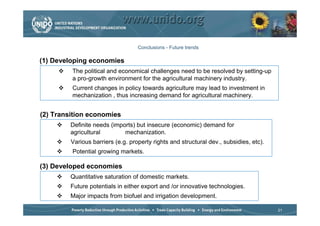 Conclusions - Future trends

(1) Developing economies
         The political and economical challenges need to be resolved by setting-up
         a pro-growth environment for the agricultural machinery industry.
         Current changes in policy towards agriculture may lead to investment in
         mechanization , thus increasing demand for agricultural machinery.


(2) Transition economies
         Definite needs (imports) but insecure (economic) demand for
         agricultural        mechanization.
         Various barriers (e.g. property rights and structural dev., subsidies, etc).
         Potential growing markets.

(3) Developed economies
         Quantitative saturation of domestic markets.
         Future potentials in either export and /or innovative technologies.
         Major impacts from biofuel and irrigation development.

                                                                                        21
 