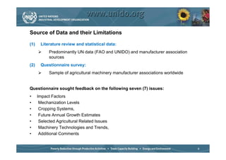 Source of Data and their Limitations

(1)    Literature review and statistical data:
            Predominantly UN data (FAO and UNIDO) and manufacturer association
            sources
(2)    Questionnaire survey:
            Sample of agricultural machinery manufacturer associations worldwide


Questionnaire sought feedback on the following seven (7) issues:
•     Impact Factors
•      Mechanization Levels
•      Cropping Systems,
•      Future Annual Growth Estimates
•      Selected Agricultural Related Issues
•      Machinery Technologies and Trends,
•      Additional Comments


                                                                                   8
 