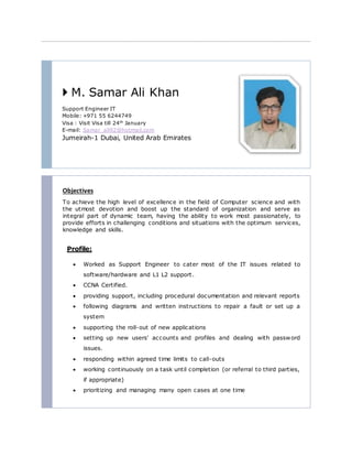  M. Samar Ali Khan
Support Engineer IT
Mobile: +971 55 6244749
Visa : Visit Visa till 24th
January
E-mail: Samar_ali92@hotmail.com
Jumeirah-1 Dubai, United Arab Emirates
Objectives
To achieve the high level of excellence in the field of Computer science and with
the utmost devotion and boost up the standard of organization and serve as
integral part of dynamic team, having the ability to work most passionately, to
provide efforts in challenging conditions and situations with the optimum services,
knowledge and skills.
Profile:
 Worked as Support Engineer to cater most of the IT issues related to
software/hardware and L1 L2 support.
 CCNA Certified.
 providing support, including procedural documentation and relevant reports
 following diagrams and written instructions to repair a fault or set up a
system
 supporting the roll-out of new applications
 setting up new users' accounts and profiles and dealing with password
issues.
 responding within agreed time limits to call-outs
 working continuously on a task until completion (or referral to third parties,
if appropriate)
 prioritizing and managing many open cases at one time
 