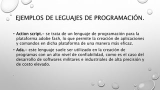 EJEMPLOS DE LEGUAJES DE PROGRAMACIÓN.
• Action script.- se trata de un lenguaje de programación para la
plataforma adobe fash, lo que permite la creación de aplicaciones
y comandos en dicha plataforma de una manera más eficaz.
• Ada.- este lenguaje suele ser utilizado en la creación de
programas con un alto nivel de confiabilidad, como es el caso del
desarrollo de softwares militares e industriales de alta precisión y
de costo elevado.
•
 