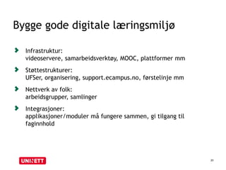 Bygge gode digitale læringsmiljø
23
Infrastruktur:
videoservere, samarbeidsverktøy, MOOC, plattformer mm
Støttestrukturer:
UFSer, organisering, support.ecampus.no, førstelinje mm
Nettverk av folk:
arbeidsgrupper, samlinger
Integrasjoner:
applikasjoner/moduler må fungere sammen, gi tilgang til
faginnhold
 