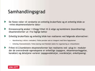 Samhandlingsgrad
De fleste roller vil verdsette en enhetlig brukerflate og et enhetlig bilde av
«mine eksamensrelaterte data»
Emneansvarlig ønsker i tillegg frihet til å velge og kombinere (koordinering)
eksamensformer ut i fra faglige behov
Enhetlig brukerflate og enhetlig bilde kan realiseres ved følgende alternativer:
• Koordinering («Altinn»-metoden): Felles portaler som er integrert med flere fagsystemer
• Enhetlig (Tjenestehotell): Felles løsning med fleksibel støtte for organisering av virksomheten
Frihet til å kombinere eksamensformer kan realiseres ved «plug-in» moduler
der de overordnede egenskapene er enhetlige (oppgave, eksamensavleggelse,
karakter) og detaljene varierer (oppgavedetaljer, svardetaljer, enkeltpoeng)
 