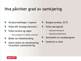 Hva påvirker grad av samkjøring
Strukturmeldingen, fusjoner
Felles IKT-strategi (kommer)
Felles lovverk og regler
• feks jusrapport om digital vurdering
Ønske om likebehandling
Større ønske om selvbetjening
forutsetter automatisering
Bologna-prosess, ECTS
Felles læringsmål
• Nasjonale læreplaner
• Nasjonale deleksamener
Samarbeid om studieprogram
Gjenbruk av data
 