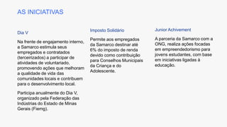 AS INICIATIVAS
Dia V
Na frente de engajamento interno,
a Samarco estimula seus
empregados e contratados
(terceirizados) a participar de
atividades de voluntariado,
promovendo ações que melhoram
a qualidade de vida das
comunidades locais e contribuem
para o desenvolvimento local.
Participa anualmente do Dia V,
organizado pela Federação das
Indústrias do Estado de Minas
Gerais (Fiemg).
Imposto Solidário
Permite aos empregados
da Samarco destinar até
6% do imposto de renda
devido como contribuição
para Conselhos Municipais
da Criança e do
Adolescente.
Junior Achivement
A parceria da Samarco com a
ONG, realiza ações focadas
em empreendedorismo para
jovens estudantes, com base
em iniciativas ligadas à
educação.
 