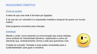 Ponto de partida
A ideia de que uma rede é formada por ligações.
E de que ser um voluntário é a expressão imediata e tangível de querer um mundo
melhor.
Este programa concretiza essa intenção.
Estratégia
Manter o smile, ícone presente na comunicação das outras edições,
como símbolo do Voluntariado Samarco, explorando-o como um
elemento que, simbolicamente, forma a rede que queríamos criar.
Criação do conceito “Vontade e boas ações conectadas para a
sustentabilidade” para guiar a narrativa.
RACIOCÍNIO CRIATIVO
 