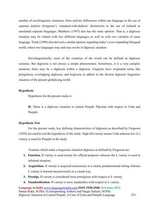 Language in India www.languageinindia.com ISSN 1930-2940 14:6 June 2014
Samar Rukh, M.Phil. (Corresponding Author) and Nargis Saleem, M.Phil.
Diglossic Situation in Central Punjab: A Case of Urdu and Punjabi Language 353
number of sociolinguistic situations, from stylistic differences within one language or the use of
separate dialects (Ferguson’s ‘standard-with-dialects’ distinction) to the use of (related or
unrelated) separate languages. Matthews (1997) also has the same opinion. That is, a diglossic
situation may be related with two different languages as well as with two varieties of same
language. Trask (1999) also derived a similar opinion regarding today’s ever-expanding bilingual
world, where two languages may and may not be in diglossic situation.
Sociolinguistically, most of the countries of the world can be defined as diglossic
societies. But diglossia is not always a simple phenomenon. Sometimes, it is a very complex
situation; there may be a diglossia within a diglossia. Linguists have originated terms like
polygolssia, overlapping diglossia, and triglossia to adhere to the diverse diglossic linguistics
situation of the present globalizing world.
Hypothesis
Hypothesis for the present study is:
H: There is a diglossic situation in central Punjab, Pakistan with respect to Urdu and
Punjabi.
Hypothesis Test
For the present study, key defining characteristics of diglossia as described by Ferguson
(1959) are used to test the hypothesis of the study. High (H) variety means Urdu whereas low (L)
variety is used for Punjabi in the study.
Features which make a linguistics situation diglossic as defined by Ferguson are:
1. Function. H variety is used mostly for official purposes whereas the L variety is used in
informal situation.
2. Acquisition. H variety is acquired consciously in a clearly predetermined setting whereas
L variety is learned unconsciously in a casual way.
3. Prestige. H variety is considered more prestigious with respect to L variety.
4. Standardization. H variety is more standardize with respect to L variety.
 