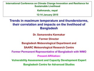 Trends in maximum temperature and thunderstorms,
their correlation and impacts on the livelihood of
Bangladesh
Dr. Samarendra Karmakar
Former Director
Bangladesh Meteorological Department and
SAARC Meteorological Research Centre
Former Permanent Representative of Bangladesh with WMO
Present Affiliation:
Vulnerability Assessment and Capacity Development Expert
Bangladesh Centre for Advanced Studies
International Conference on Climate Change Innovation and Resilience for
Sustainable Livelihood
Kathmandu, nepal
12-14 January 2015
 