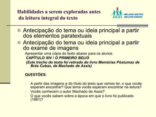 Habilidades a serem exploradas antes
da leitura integral do texto
 Antecipação do tema ou ideia principal a partir
dos elementos paratextuais
 Antecipação do tema ou ideia principal a partir
do exame de imagens
Apresentar uma cópia do texto abaixo para os alunos.
CAPÍTULO XIV / O PRIMEIRO BEIJO
(Este trecho do texto foi retirado do livro Memórias Póstumas de
Brás Cubas, de Machado de Assis)
QUESTÕES:
1. A partir das imagens e do título do texto que vamos ler, o que vocês
esperam encontrar? Que tema vocês esperam encontrar na leitura?
2. Vocês conhecem o autor Machado de Assis?
3. O que vocês sabem sobre a época em que o livro foi publicado
(1881)?
 