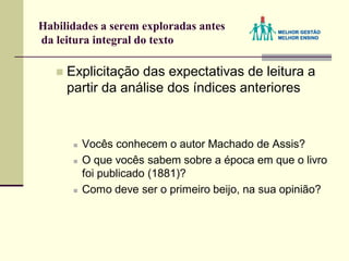 Habilidades a serem exploradas antes
da leitura integral do texto
 Explicitação das expectativas de leitura a
partir da análise dos índices anteriores
 Vocês conhecem o autor Machado de Assis?
 O que vocês sabem sobre a época em que o livro
foi publicado (1881)?
 Como deve ser o primeiro beijo, na sua opinião?
 