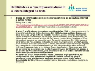 Habilidades a serem exploradas durante
a leitura integral do texto
 Busca de informações complementares por meio de consulta a Internet
e outras fontes
Pesquisar o site:
http://oriodeantigamente.blogspot.com.br/search/label/PRA%C3%87AS%20E%20AVENI
DAS%20DO%20RJ para conhecer mais sobre os locais citados no texto:
A atual Praça Tiradentes teve origem, nos idos do Séc. XVII, no desmembramento do
então chamado Campo de São Domingos. Em 1690 chamava-se Rocio Grande, em
clara alusão ao Largo do Rocio lisboeta; mais tarde, passou a Campo dos Ciganos,
devido à chegada, de Portugal, de um grupo desses nômades, e que ali montaram, por
algum tempo, suas barracas. A partir de 1747, com a construção da Capela de NªSª da
Lampadosa, passou a ser conhecida como Campo da Lampadosa. Em 1808, passou a
ser o Campo do Polé, graças à instalação, no local, de um pelourinho. Em 1821, passou
a ser chamada Praça da Constituição; D. Pedro, assumindo o posto de Príncipe Regente,
jurou fidelidade à Constituição Portuguesa de uma das varandas do Real Teatro São
João que ficava onde, hoje, encontra-se o Teatro João Caetano. Finalmente, em 1890,
ao aproximar-se o centenário da morte de Joaquim José da Silva Xavier, passou a
ter o nome de Praça Tiradentes, pela proximidade do local onde se acredita ter sido
enforcado o protomártir da Independência.
No centro da praça, o monumento a Pedro I, mandado erigir por Pedro II, foi
inaugurado em 1862. Apresenta o Imperador a cavalo, fardado de general,
segurando com a mão esquerda as rédeas, enquanto com a direita exibe a
Constituição de 1824.(Há quem acredite tratar-se das cartas recebidas às margens do
Ipiranga.)
 