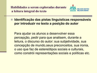 Habilidades a serem exploradas durante
a leitura integral do texto
 Identificação das pistas linguísticas responsáveis
por introduzir no texto a posição do autor
Para ajudar os alunos a desenvolver essa
percepção, pedir para que analisem, durante a
leitura, o discurso do autor: sua subjetividade, sua
concepção de mundo,seus preconceitos, sua ironia,
o uso que faz de estereótipos sociais e culturais,
como constrói representações sociais e políticas etc.
 