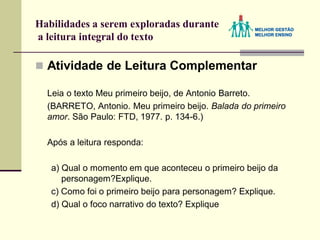 Habilidades a serem exploradas durante
a leitura integral do texto
 Atividade de Leitura Complementar
Leia o texto Meu primeiro beijo, de Antonio Barreto.
(BARRETO, Antonio. Meu primeiro beijo. Balada do primeiro
amor. São Paulo: FTD, 1977. p. 134-6.)
Após a leitura responda:
a) Qual o momento em que aconteceu o primeiro beijo da
personagem?Explique.
c) Como foi o primeiro beijo para personagem? Explique.
d) Qual o foco narrativo do texto? Explique
 