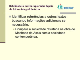Habilidades a serem exploradas depois
da leitura integral do texto
 Identificar referências a outros textos
buscando informações adicionais se
necessário.
 Compare a sociedade retratada na obra de
Machado de Assis com a sociedade
contemporânea.
 